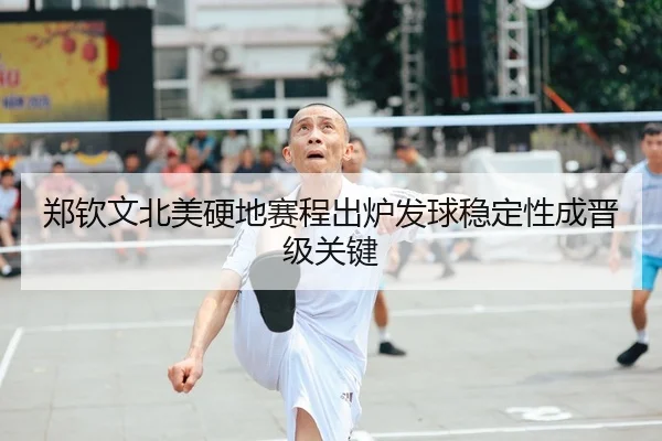 郑钦文北美硬地赛程出炉发球稳定性成晋级关键