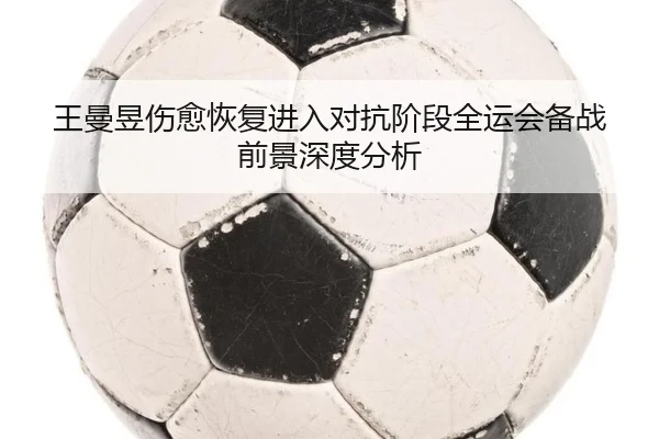 王曼昱伤愈恢复进入对抗阶段全运会备战前景深度分析