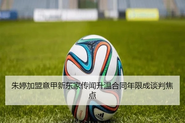 朱婷加盟意甲新东家传闻升温合同年限成谈判焦点