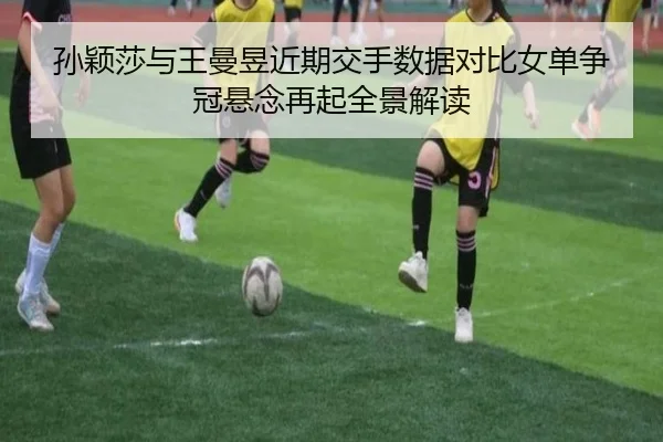 孙颖莎与王曼昱近期交手数据对比女单争冠悬念再起全景解读