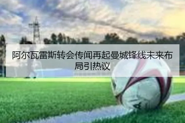 阿尔瓦雷斯转会传闻再起曼城锋线未来布局引热议