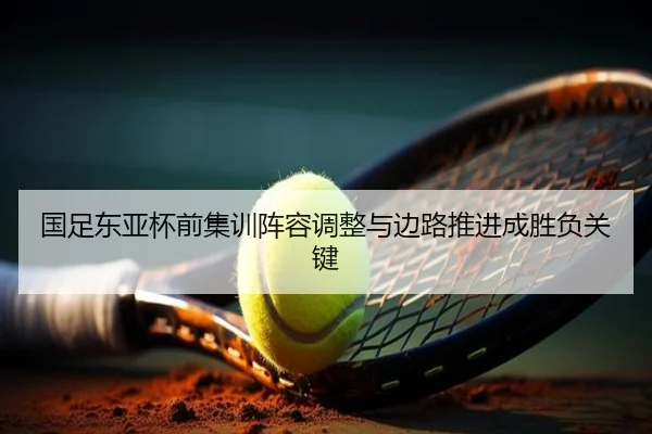 国足东亚杯前集训阵容调整与边路推进成胜负关键