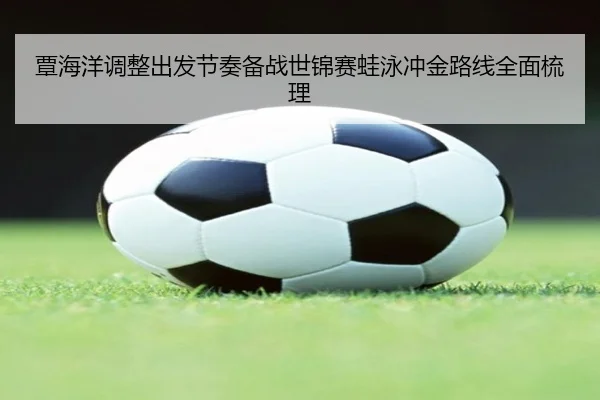 覃海洋调整出发节奏备战世锦赛蛙泳冲金路线全面梳理
